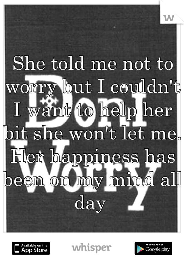 She told me not to worry but I couldn't I want to help her bit she won't let me. Her happiness has been on my mind all day 