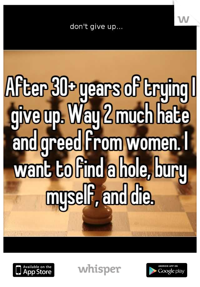 After 30+ years of trying I give up. Way 2 much hate and greed from women. I want to find a hole, bury myself, and die.