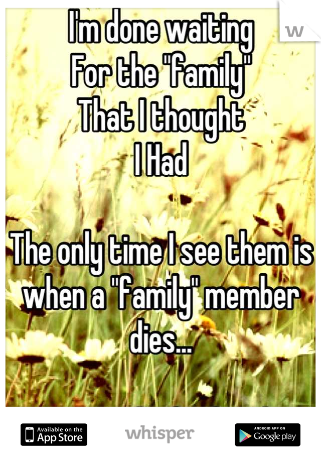 I'm done waiting
For the "family"
That I thought 
I Had

The only time I see them is when a "family" member dies...

Not much of a family