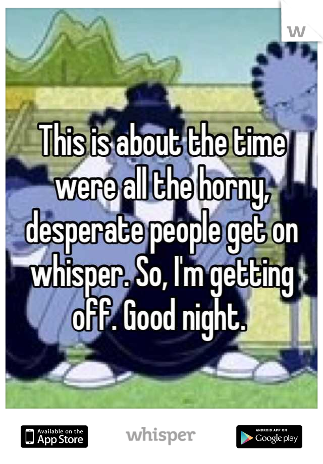 This is about the time were all the horny, desperate people get on whisper. So, I'm getting off. Good night. 