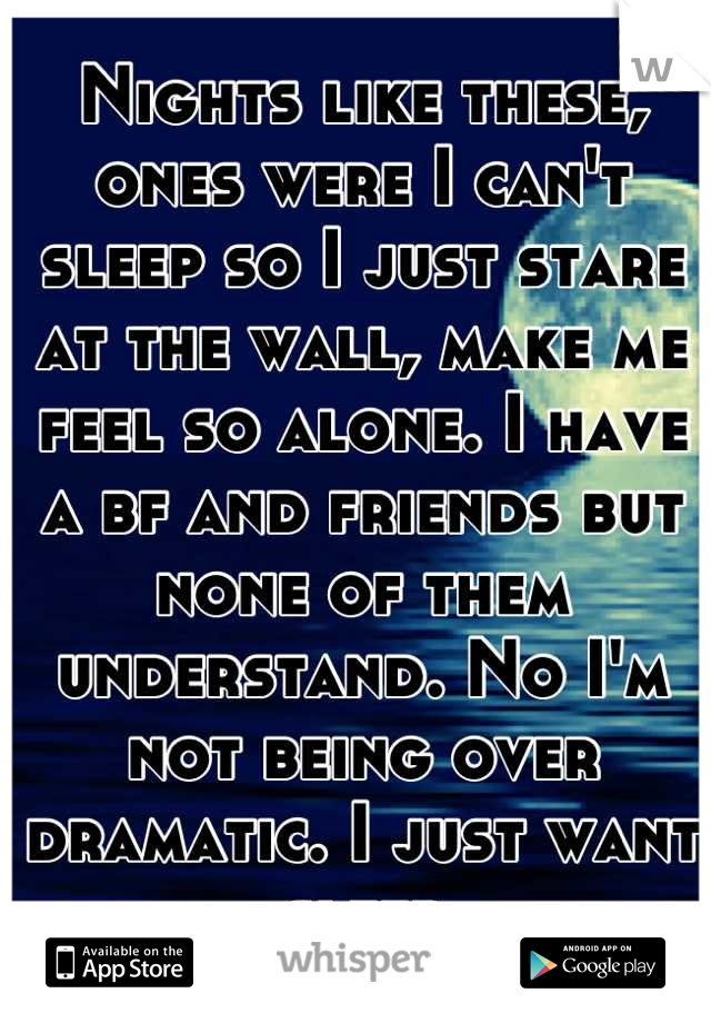 Nights like these, ones were I can't sleep so I just stare at the wall, make me feel so alone. I have a bf and friends but none of them understand. No I'm not being over dramatic. I just want sleep