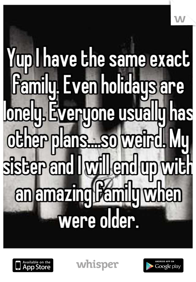 Yup I have the same exact family. Even holidays are lonely. Everyone usually has other plans....so weird. My sister and I will end up with an amazing family when were older.