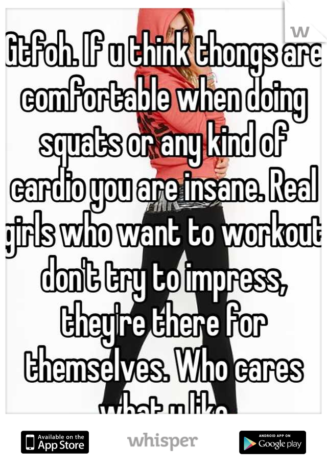 Gtfoh. If u think thongs are comfortable when doing squats or any kind of cardio you are insane. Real girls who want to workout don't try to impress, they're there for themselves. Who cares what u like