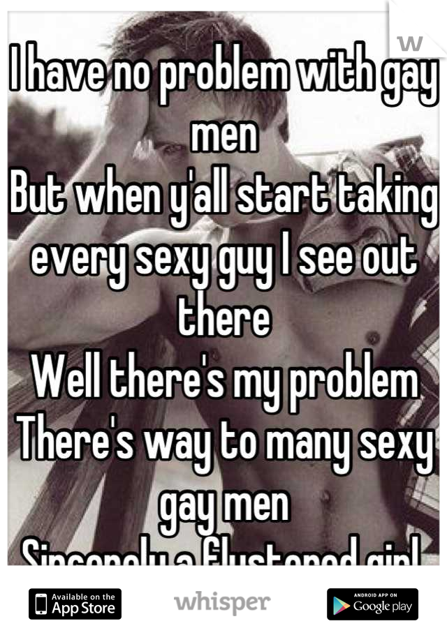 I have no problem with gay men
But when y'all start taking every sexy guy I see out there 
Well there's my problem 
There's way to many sexy gay men 
Sincerely a flustered girl 