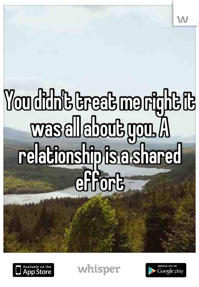 You didn't treat me right it was all about you. A relationship is a shared effort