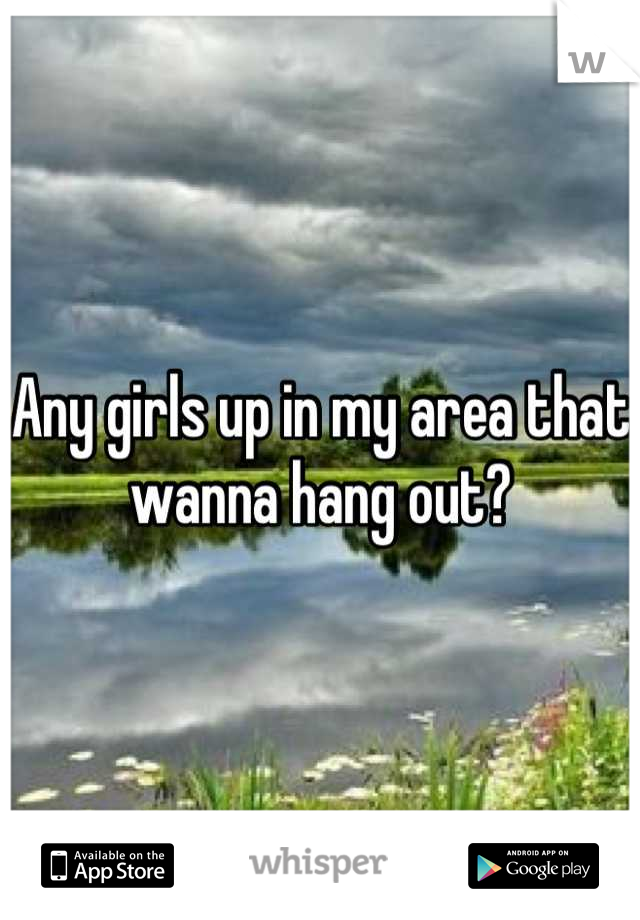 Any girls up in my area that wanna hang out?