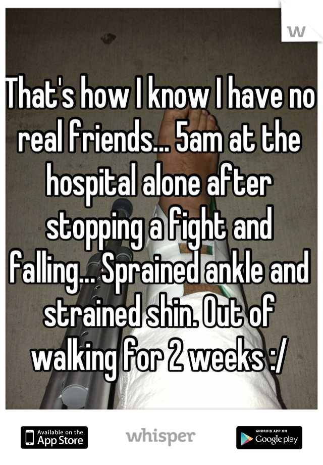 That's how I know I have no real friends... 5am at the hospital alone after stopping a fight and falling... Sprained ankle and strained shin. Out of walking for 2 weeks :/