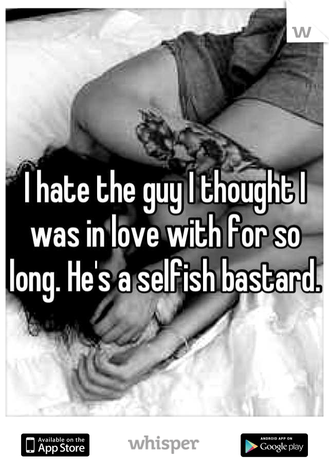 I hate the guy I thought I was in love with for so long. He's a selfish bastard.