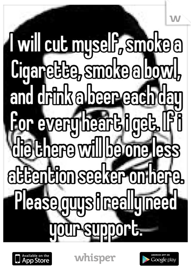 I will cut myself, smoke a Cigarette, smoke a bowl, and drink a beer each day for every heart i get. If i die there will be one less attention seeker on here. Please guys i really need your support.