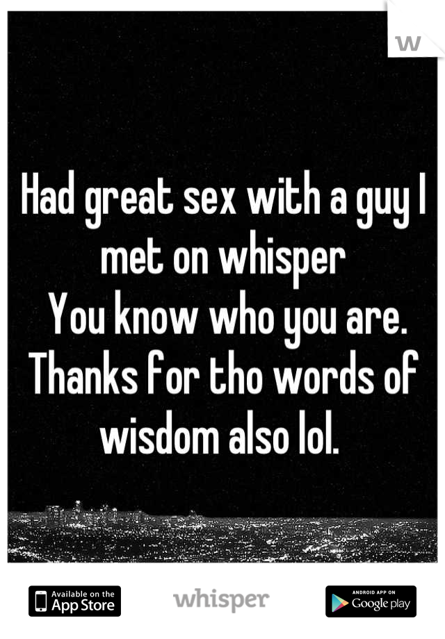 Had great sex with a guy I met on whisper     
 You know who you are. Thanks for tho words of wisdom also lol. 