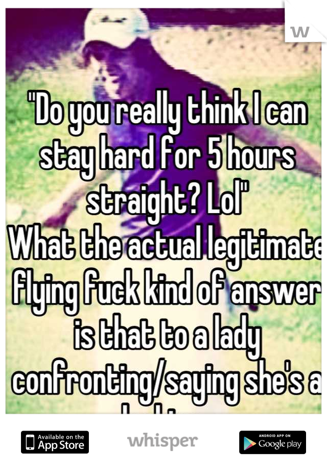 "Do you really think I can stay hard for 5 hours straight? Lol"
What the actual legitimate flying fuck kind of answer is that to a lady confronting/saying she's a lesbian😾