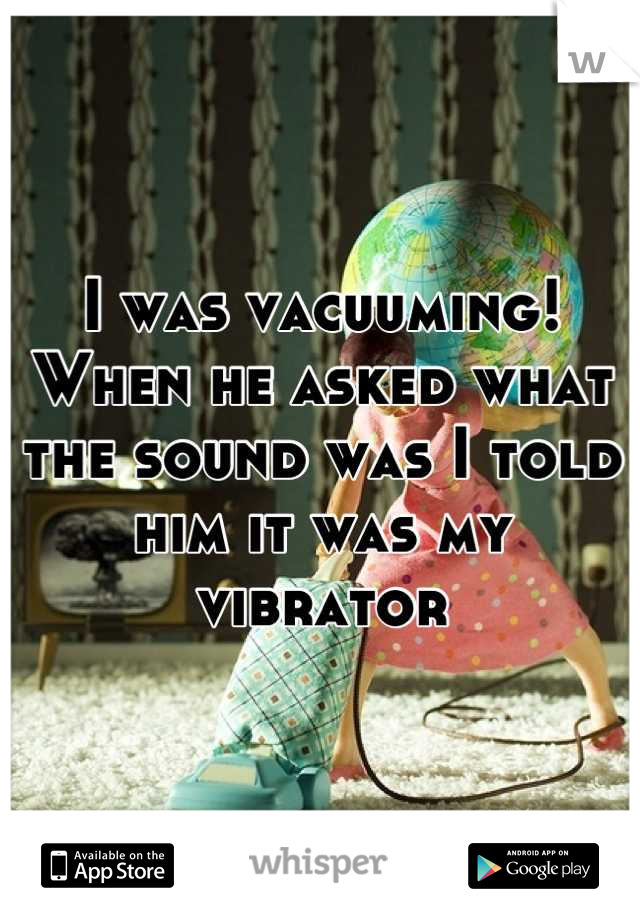 I was vacuuming! When he asked what the sound was I told him it was my vibrator