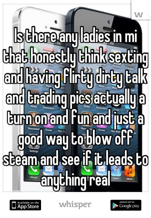 Is there any ladies in mi that honestly think sexting and having flirty dirty talk and trading pics actually a turn on and fun and just a good way to blow off steam and see if it leads to anything real