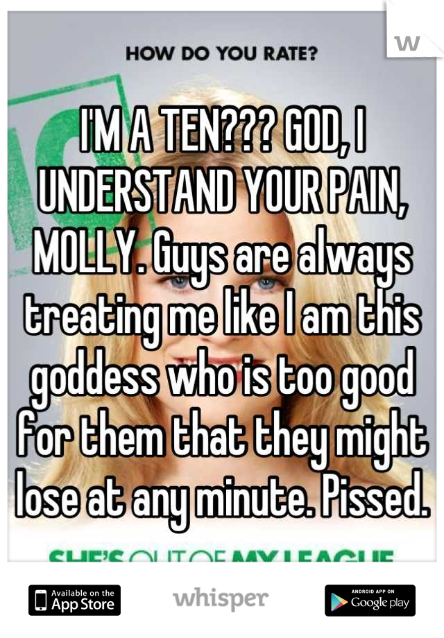 I'M A TEN??? GOD, I UNDERSTAND YOUR PAIN, MOLLY. Guys are always treating me like I am this goddess who is too good for them that they might lose at any minute. Pissed.