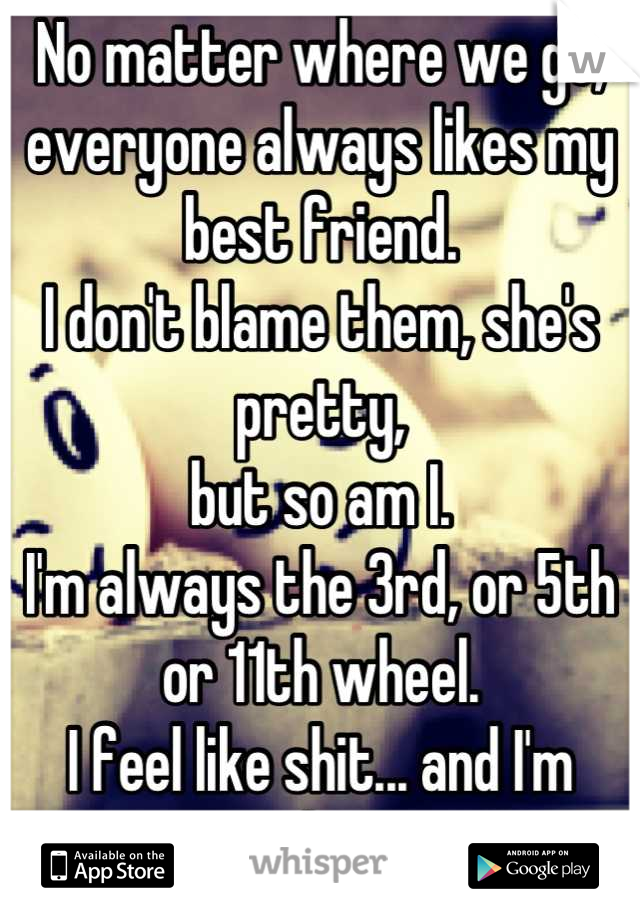 No matter where we go,
everyone always likes my best friend.
I don't blame them, she's pretty,
but so am I. 
I'm always the 3rd, or 5th or 11th wheel.
I feel like shit... and I'm jealous.