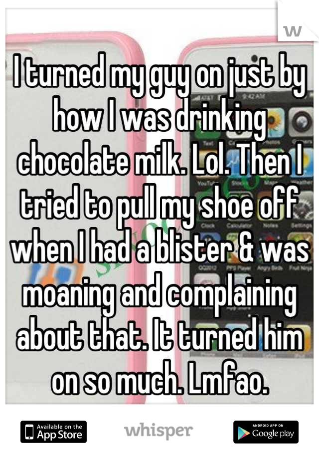 I turned my guy on just by how I was drinking chocolate milk. Lol. Then I tried to pull my shoe off when I had a blister & was moaning and complaining about that. It turned him on so much. Lmfao.