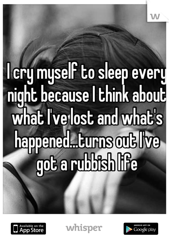 I cry myself to sleep every night because I think about what I've lost and what's happened...turns out I've got a rubbish life