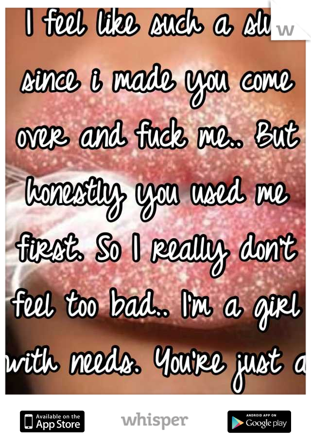 I feel like such a slut since i made you come over and fuck me.. But honestly you used me first. So I really don't feel too bad.. I'm a girl with needs. You're just a way to get them met.