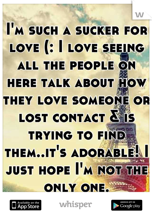 I'm such a sucker for love (: I love seeing all the people on here talk about how they love someone or lost contact & is trying to find them..it's adorable! I just hope I'm not the only one.