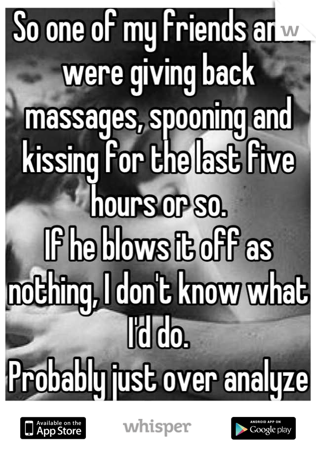 So one of my friends and I were giving back massages, spooning and kissing for the last five hours or so. 
If he blows it off as nothing, I don't know what I'd do.
Probably just over analyze as always.