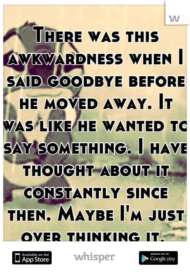 There was this awkwardness when I said goodbye before he moved away. It was like he wanted to say something. I have thought about it constantly since then. Maybe I'm just over thinking it. 