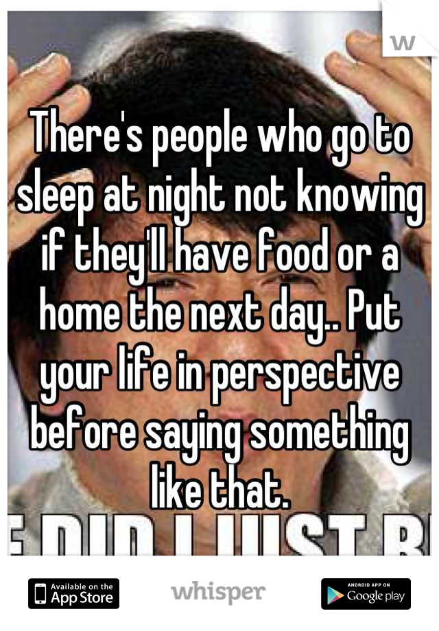 There's people who go to sleep at night not knowing if they'll have food or a home the next day.. Put your life in perspective before saying something like that.