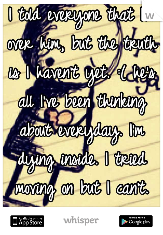 I told everyone that I'm over him, but the truth is I haven't yet. :( he's all I've been thinking about everyday. I'm dying inside. I tried moving on but I can't. He's too hard to forget. 😔