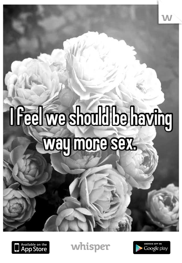 I feel we should be having way more sex. 