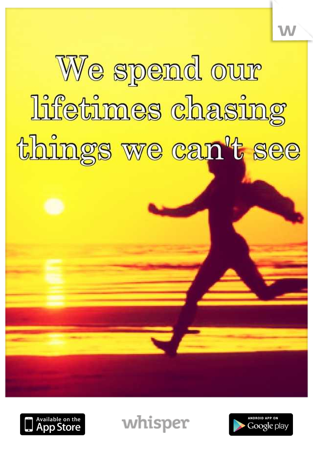 We spend our lifetimes chasing things we can't see