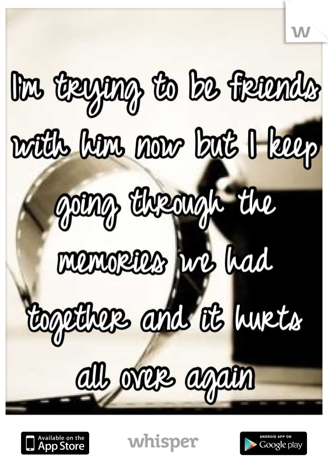 I'm trying to be friends with him now but I keep going through the memories we had together and it hurts all over again