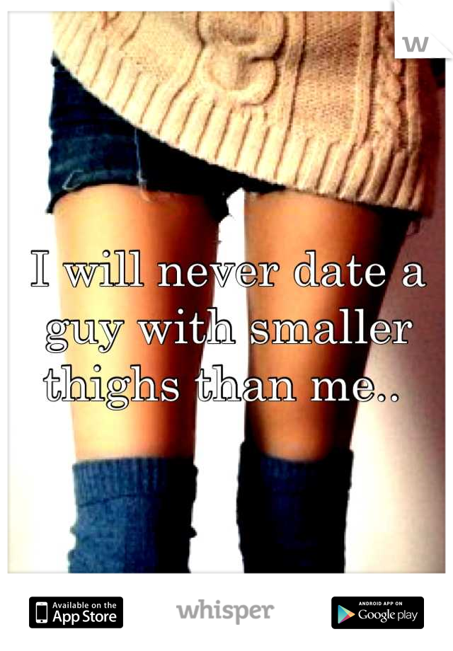 I will never date a guy with smaller thighs than me.. 