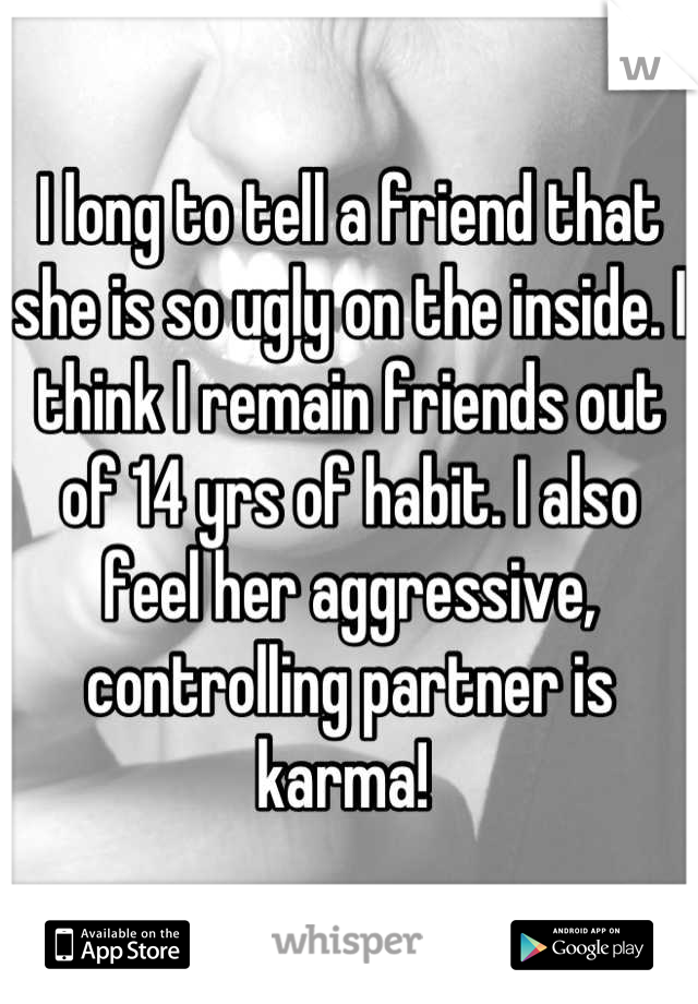 I long to tell a friend that she is so ugly on the inside. I think I remain friends out of 14 yrs of habit. I also feel her aggressive, controlling partner is karma! 