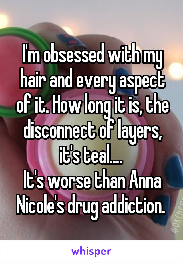 I'm obsessed with my hair and every aspect of it. How long it is, the disconnect of layers, it's teal.... 
It's worse than Anna Nicole's drug addiction. 