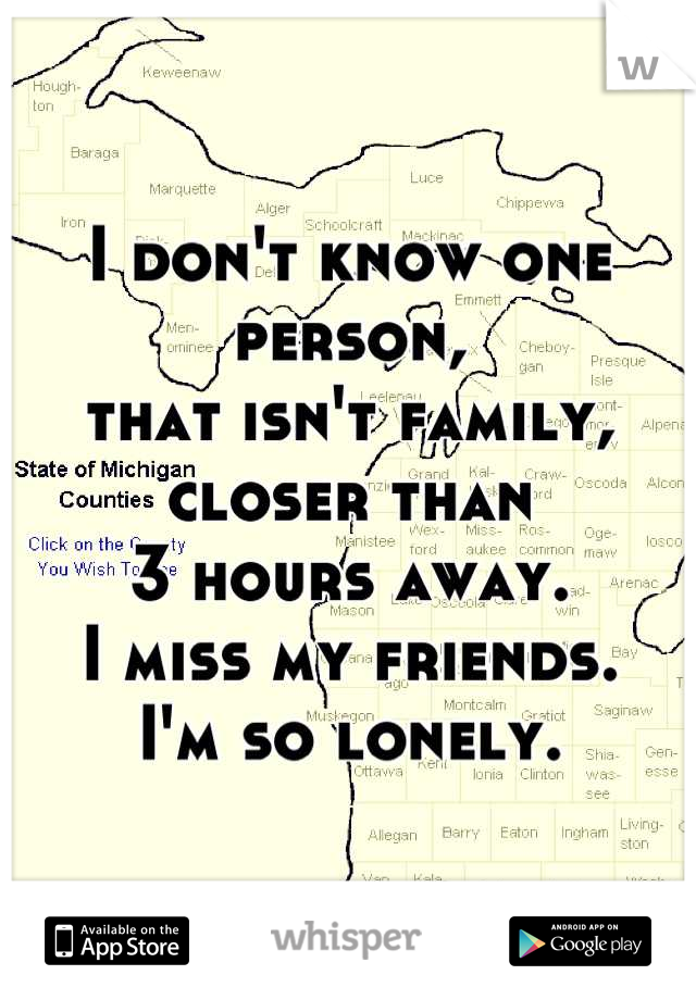 I don't know one person, 
that isn't family, closer than 
3 hours away.
I miss my friends. 
I'm so lonely.