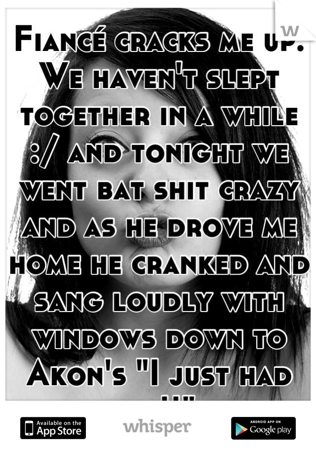 Fiancé cracks me up. We haven't slept together in a while :/ and tonight we went bat shit crazy and as he drove me home he cranked and sang loudly with windows down to Akon's "I just had sex!!" 