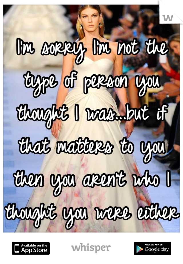 I'm sorry I'm not the type of person you thought I was...but if that matters to you then you aren't who I thought you were either 