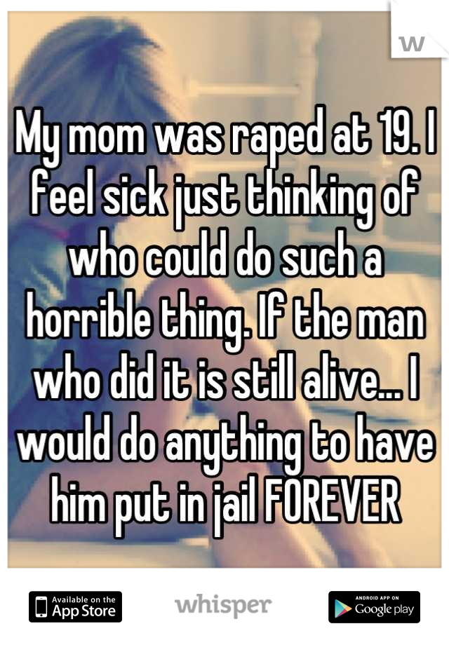 My mom was raped at 19. I feel sick just thinking of who could do such a horrible thing. If the man who did it is still alive... I would do anything to have him put in jail FOREVER