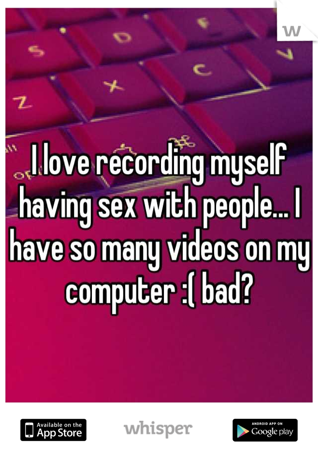 I love recording myself having sex with people... I have so many videos on my computer :( bad?