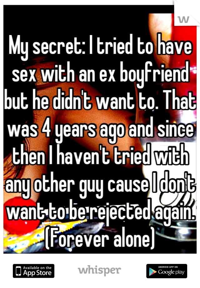 My secret: I tried to have sex with an ex boyfriend but he didn't want to. That was 4 years ago and since then I haven't tried with any other guy cause I don't want to be rejected again.(Forever alone)