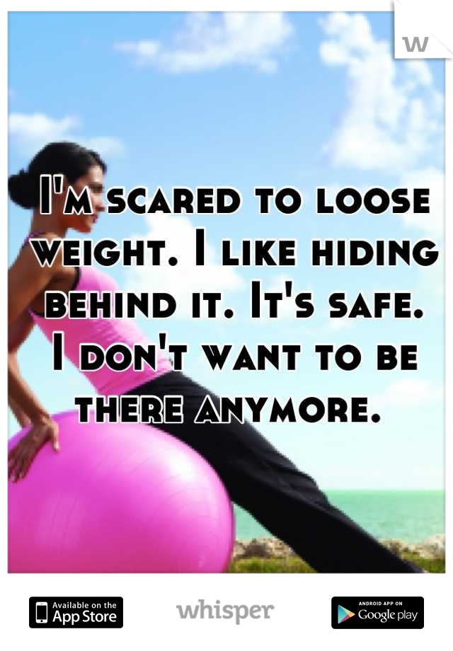 I'm scared to loose weight. I like hiding behind it. It's safe. 
I don't want to be there anymore. 