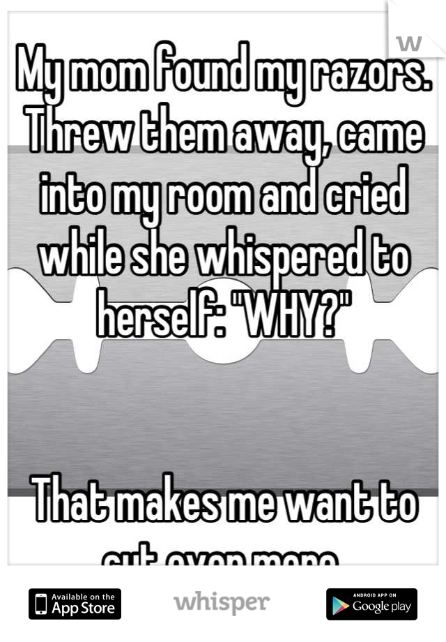 My mom found my razors. Threw them away, came into my room and cried while she whispered to herself: "WHY?"


That makes me want to cut even more.