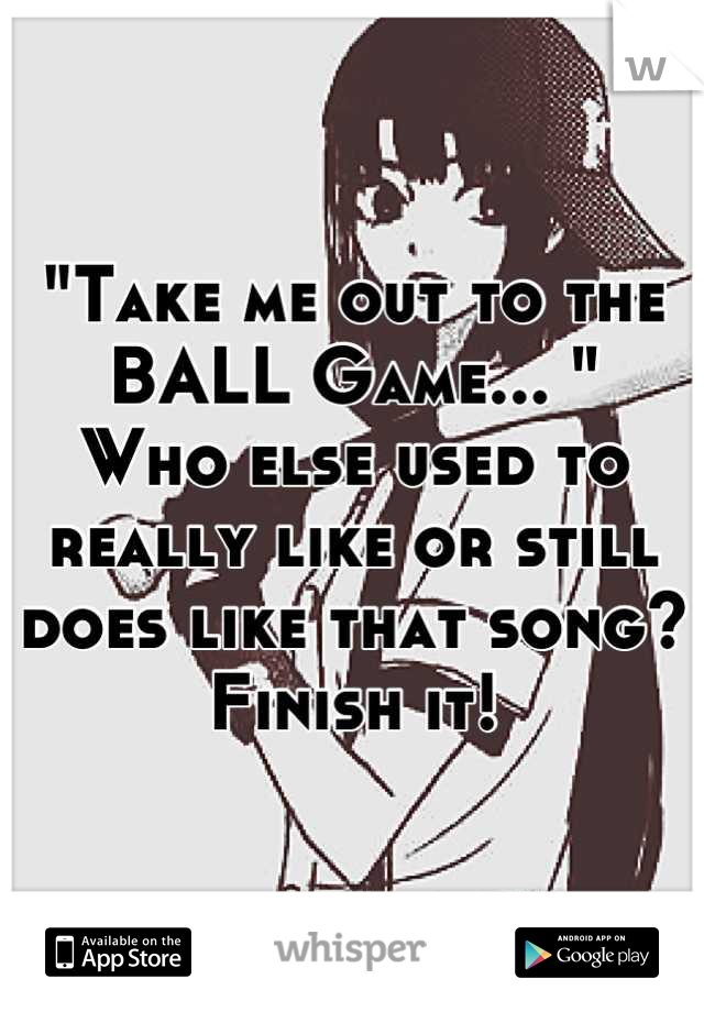 "Take me out to the BALL Game... "
Who else used to really like or still does like that song? 
Finish it!