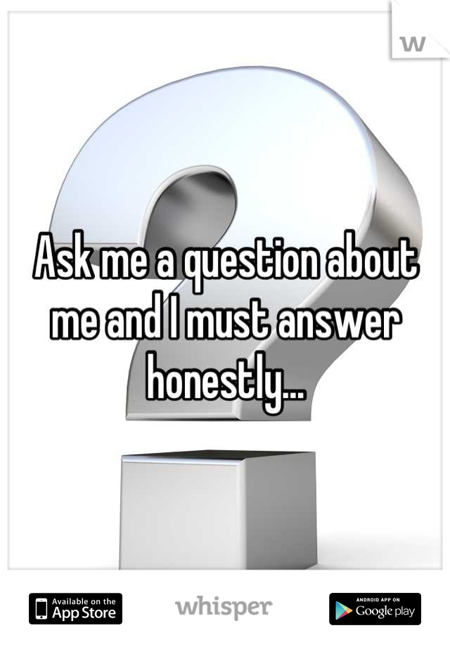 Ask me a question about me and I must answer honestly...