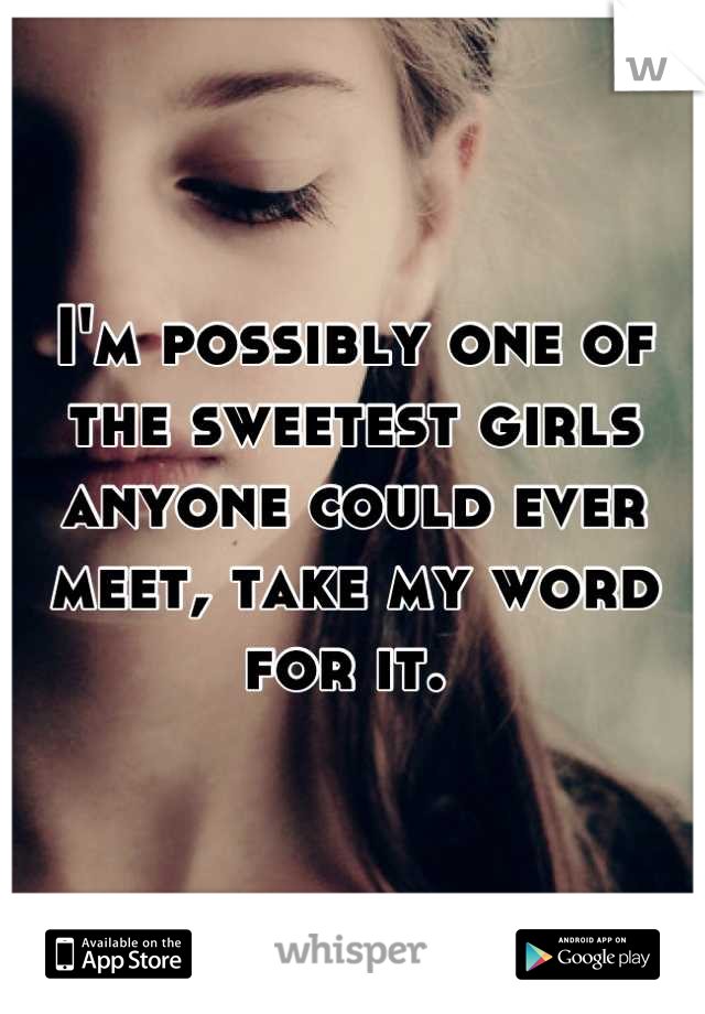 I'm possibly one of the sweetest girls anyone could ever meet, take my word for it. 