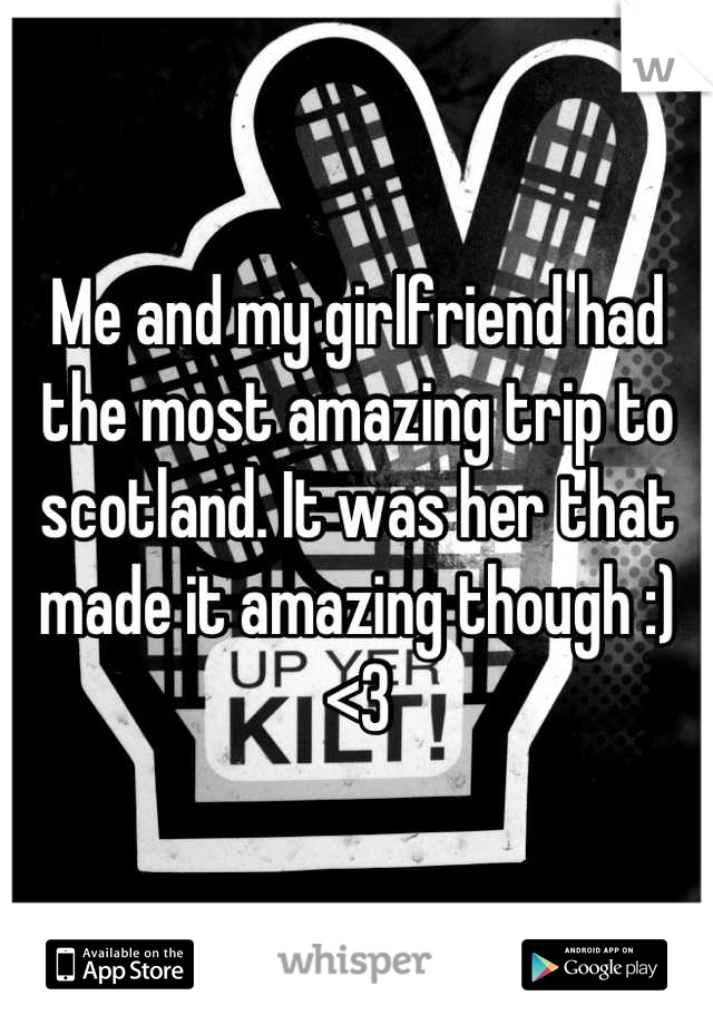 Me and my girlfriend had the most amazing trip to scotland. It was her that made it amazing though :) <3