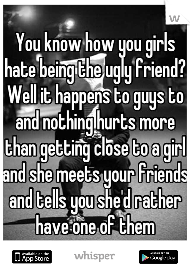 You know how you girls hate being the ugly friend? Well it happens to guys to and nothing hurts more than getting close to a girl and she meets your friends and tells you she'd rather have one of them