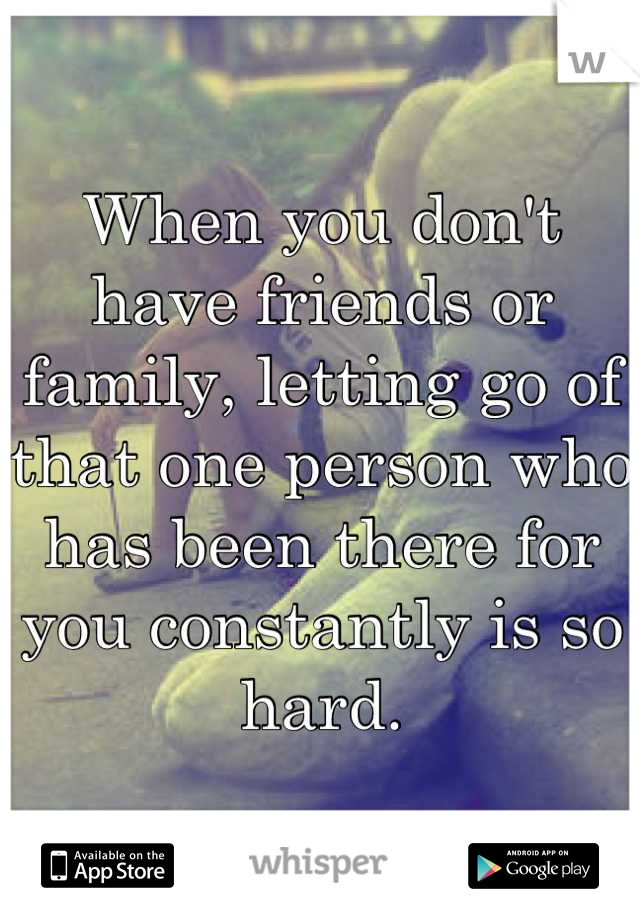 When you don't have friends or family, letting go of that one person who has been there for you constantly is so hard.