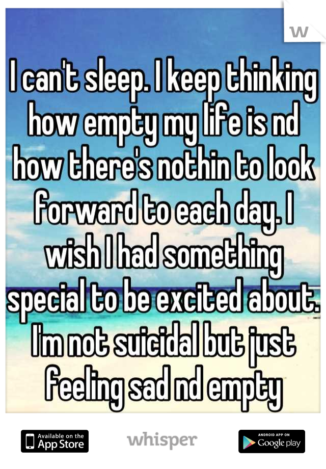 I can't sleep. I keep thinking how empty my life is nd how there's nothin to look forward to each day. I wish I had something special to be excited about. I'm not suicidal but just feeling sad nd empty