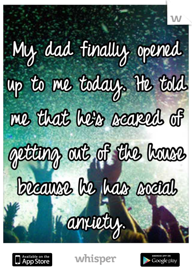 My dad finally opened up to me today. He told me that he's scared of getting out of the house because he has social anxiety.