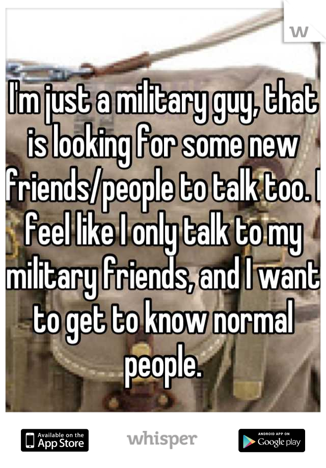 I'm just a military guy, that is looking for some new friends/people to talk too. I feel like I only talk to my military friends, and I want to get to know normal people.